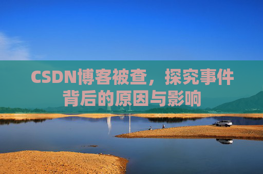 CSDN博客被查，探究事件背后的原因与影响